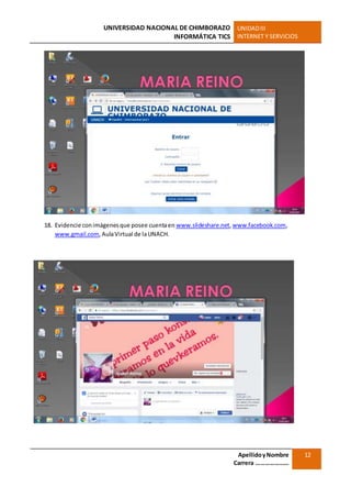 UNIVERSIDAD NACIONAL DE CHIMBORAZO
INFORMÁTICA TICS
UNIDADIII
INTERNET Y SERVICIOS
ApellidoyNombre
Carrera …………………
12
18. Evidencie conimágenesque posee cuentaen www.slideshare.net,www.facebook.com,
www.gmail.com,AulaVirtual de laUNACH.
 