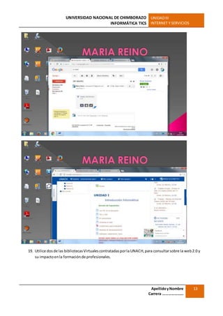UNIVERSIDAD NACIONAL DE CHIMBORAZO
INFORMÁTICA TICS
UNIDADIII
INTERNET Y SERVICIOS
ApellidoyNombre
Carrera …………………
13
19. Utilice dosde las bibliotecasVirtualescontratadasporla UNACH,para consultarsobre la web2.0 y
su impactoenla formaciónde profesionales.
 