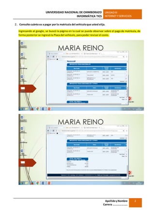 UNIVERSIDAD NACIONAL DE CHIMBORAZO
INFORMÁTICA TICS
UNIDADIII
INTERNET Y SERVICIOS
ApellidoyNombre
Carrera …………………
2
2. Consulte cuántova a pagar por la matrícula del vehículoque usted elija.
Ingresando al google, se buscó la página en la cual se pueda observar sobre el pago de matrícula, de
forma posterior se ingresó la Placa del vehículo, para poder revisar el costo.
 