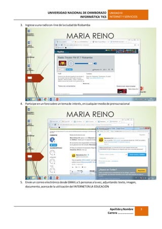 UNIVERSIDAD NACIONAL DE CHIMBORAZO
INFORMÁTICA TICS
UNIDADIII
INTERNET Y SERVICIOS
ApellidoyNombre
Carrera …………………
3
3. Ingrese auna radioon-line de laciudadde Riobamba
4. Participe enun forosobre un temade interés,encualquiermediode prensanacional
5. Envíe un correo electrónico desde GMAILa 5 personasala vez,adjuntando:texto,imagen,
documento,acercade la utilización del INTERNETEN LA EDUCACIÓN
 