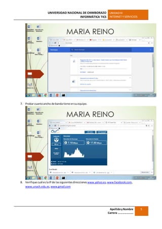 UNIVERSIDAD NACIONAL DE CHIMBORAZO
INFORMÁTICA TICS
UNIDADIII
INTERNET Y SERVICIOS
ApellidoyNombre
Carrera …………………
5
7. Probar cuantoancho de banda tiene ensuequipo.
8. Verifique cuál eslaIP de lassiguientesdirecciones www.yahoo.es,www.facebook.com,
www.unach.edu.ec,www.gmail.com
 