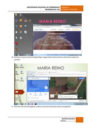 UNIVERSIDAD NACIONAL DE CHIMBORAZO
INFORMÁTICA TICS
UNIDADIII
INTERNET Y SERVICIOS
ApellidoyNombre
Carrera …………………
7
10. Realice un viaje virtual conGoogle Maps, luegoseñale ladirecciónde sudomicilio ycapturala
pantalla.
11. Eliminarel historial de páginas,cookies yarchivostemporalesde dosnavegadores
 
