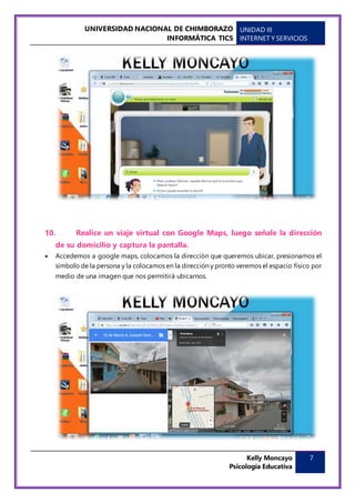 UNIVERSIDAD NACIONAL DE CHIMBORAZO
INFORMÁTICA TICS
UNIDAD III
INTERNET Y SERVICIOS
Kelly Moncayo
Psicología Educativa
7
10. Realice un viaje virtual con Google Maps, luego señale la dirección
de su domicilio y captura la pantalla.
 Accedemos a google maps, colocamos la dirección que queremos ubicar, presionamos el
símbolo de la persona y la colocamos en la dirección y pronto veremos el espacio físico por
medio de una imagen que nos permitirá ubicarnos.
 