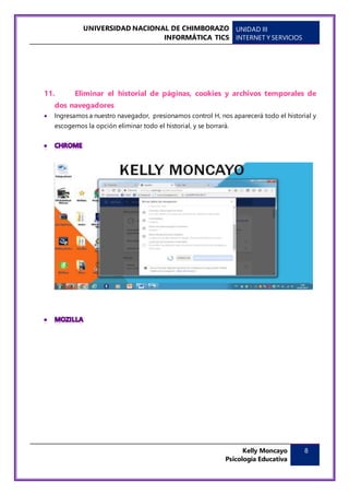 UNIVERSIDAD NACIONAL DE CHIMBORAZO
INFORMÁTICA TICS
UNIDAD III
INTERNET Y SERVICIOS
Kelly Moncayo
Psicología Educativa
8
11. Eliminar el historial de páginas, cookies y archivos temporales de
dos navegadores
 Ingresamos a nuestro navegador, presionamos control H, nos aparecerá todo el historial y
escogemos la opción eliminar todo el historial, y se borrará.
 