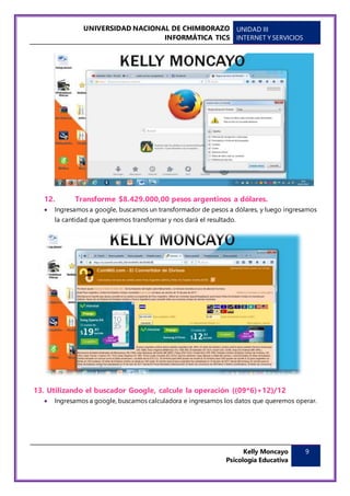 UNIVERSIDAD NACIONAL DE CHIMBORAZO
INFORMÁTICA TICS
UNIDAD III
INTERNET Y SERVICIOS
Kelly Moncayo
Psicología Educativa
9
12. Transforme $8.429.000,00 pesos argentinos a dólares.
 Ingresamos a google, buscamos un transformador de pesos a dólares, y luego ingresamos
la cantidad que queremos transformar y nos dará el resultado.
13. Utilizando el buscador Google, calcule la operación ((09*6)+12)/12
 Ingresamos a google, buscamos calculadora e ingresamos los datos que queremos operar.
 