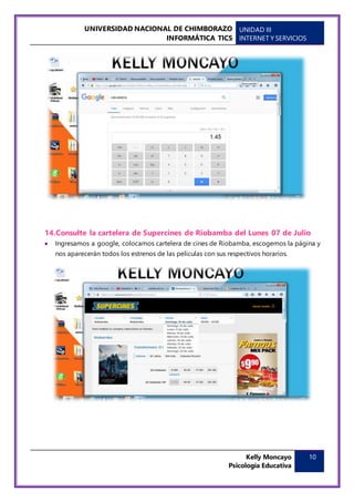 UNIVERSIDAD NACIONAL DE CHIMBORAZO
INFORMÁTICA TICS
UNIDAD III
INTERNET Y SERVICIOS
Kelly Moncayo
Psicología Educativa
10
14.Consulte la cartelera de Supercines de Riobamba del Lunes 07 de Julio
 Ingresamos a google, colocamos cartelera de cines de Riobamba, escogemos la página y
nos aparecerán todos los estrenos de las películas con sus respectivos horarios.
 