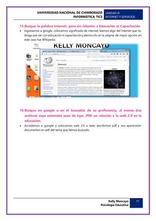 UNIVERSIDAD NACIONAL DE CHIMBORAZO
INFORMÁTICA TICS
UNIDAD III
INTERNET Y SERVICIOS
Kelly Moncayo
Psicología Educativa
11
15.Busque la palabra Internet, pero sin relación a Educación ni Capacitación
 Ingresamos a google, colocamos significado de internet, leemos algo del internet que no
tenga que ver con educación ni capacitación y damos clic en la página de mejor opción, en
este caso fue Wikipedia.
16.Busque en google o en el buscador de su preferencia, al menos dos
archivos cuya extensión sean de tipo .PDF en relación a la web 2.0 en la
educación.
 Accedemos a google y colocamos web 2.0 a lado escribimos pdf y nos aparecerán
documentos en pdf del tema que hemos buscado.
 