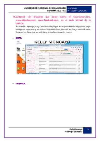 UNIVERSIDAD NACIONAL DE CHIMBORAZO
INFORMÁTICA TICS
UNIDAD III
INTERNET Y SERVICIOS
Kelly Moncayo
Psicología Educativa
14
18.Evidencie con imágenes que posee cuenta en www.gmail.com,
www.slideshare.net, www.facebook.com, en el Aula Virtual de la
UNACH.
Accedemos a google, luego escribimos la página en la que queremos registranos luego
escogemos registrarse y escribimos un correo, Gmail, Hotmail, etc, luego una contraseña,
llenamos los datos que nos solicitan y obtendremos nuestra cuenta.
 