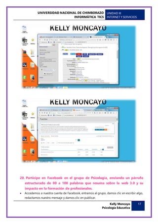 UNIVERSIDAD NACIONAL DE CHIMBORAZO
INFORMÁTICA TICS
UNIDAD III
INTERNET Y SERVICIOS
Kelly Moncayo
Psicología Educativa
17
20. Participe en Facebook en el grupo de Psicología, enviando un párrafo
estructurado de 80 a 100 palabras que resuma sobre la web 3.0 y su
impacto en la formación de profesionales.
 Accedemos a nuestra cuenta de Facebook, entramos al grupo, damos clic en escribir algo,
redactamos nuestro mensaje y damos clic en publicar.
 