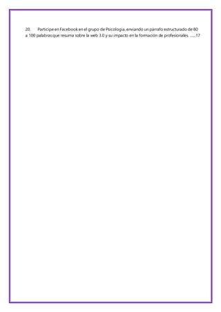 20. Participe en Facebook en el grupo de Psicología, enviando un párrafo estructurado de 80
a 100 palabras que resuma sobre la web 3.0 y su impacto en la formación de profesionales. .......17
 