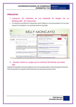UNIVERSIDAD NACIONAL DE CHIMBORAZO
INFORMÁTICA TICS
UNIDAD III
INTERNET Y SERVICIOS
Kelly Moncayo
Psicología Educativa
1
PREGUNTAS
1. Comparar los resultados de una búsqueda de Google con un
Metabuscador Ej: metacrawler
 A la derecha se presenta el metacrawler quien trabaja con varios buscadores a la vez para
mejorar los resultados, a la izquierda tenemos al google
2. Consulte cuánto va a pagar por la matrícula del vehículo que usted
elija.
Ingresando al google, se buscó la página en la cual se pueda observar sobre el pago de matrícula,
de forma posterior se ingresó la Placa del vehículo, para poder revisar el costo.
 