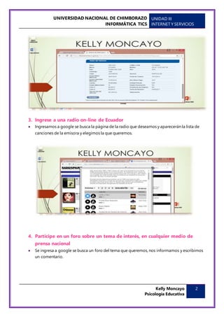 UNIVERSIDAD NACIONAL DE CHIMBORAZO
INFORMÁTICA TICS
UNIDAD III
INTERNET Y SERVICIOS
Kelly Moncayo
Psicología Educativa
2
3. Ingrese a una radio on-line de Ecuador
 Ingresamos a google se busca la página de la radio que deseamos y aparecerán la lista de
canciones de la emisora y elegimos la que queremos.
4. Participe en un foro sobre un tema de interés, en cualquier medio de
prensa nacional
 Se ingresa a google se busca un foro del tema que queremos, nos informamos y escribimos
un comentario.
 
