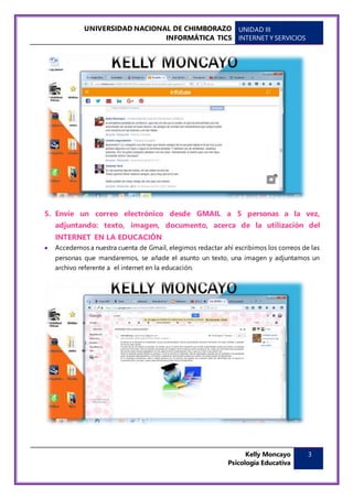 UNIVERSIDAD NACIONAL DE CHIMBORAZO
INFORMÁTICA TICS
UNIDAD III
INTERNET Y SERVICIOS
Kelly Moncayo
Psicología Educativa
3
5. Envíe un correo electrónico desde GMAIL a 5 personas a la vez,
adjuntando: texto, imagen, documento, acerca de la utilización del
INTERNET EN LA EDUCACIÓN
 Accedemos a nuestra cuenta de Gmail, elegimos redactar ahí escribimos los correos de las
personas que mandaremos, se añade el asunto un texto, una imagen y adjuntamos un
archivo referente a el internet en la educación.
 