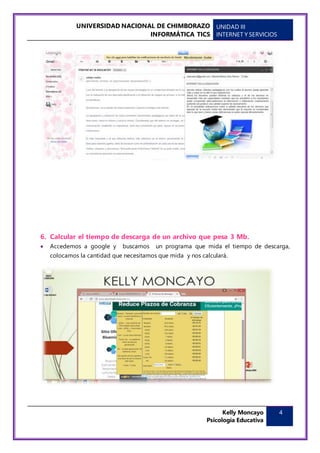 UNIVERSIDAD NACIONAL DE CHIMBORAZO
INFORMÁTICA TICS
UNIDAD III
INTERNET Y SERVICIOS
Kelly Moncayo
Psicología Educativa
4
6. Calcular el tiempo de descarga de un archivo que pesa 3 Mb.
 Accedemos a google y buscamos un programa que mida el tiempo de descarga,
colocamos la cantidad que necesitamos que mida y nos calculará.
 