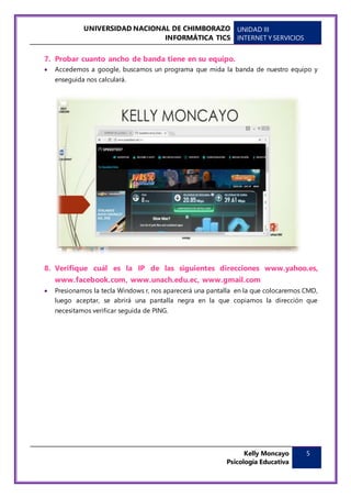 UNIVERSIDAD NACIONAL DE CHIMBORAZO
INFORMÁTICA TICS
UNIDAD III
INTERNET Y SERVICIOS
Kelly Moncayo
Psicología Educativa
5
7. Probar cuanto ancho de banda tiene en su equipo.
 Accedemos a google, buscamos un programa que mida la banda de nuestro equipo y
enseguida nos calculará.
8. Verifique cuál es la IP de las siguientes direcciones www.yahoo.es,
www.facebook.com, www.unach.edu.ec, www.gmail.com
 Presionamos la tecla Windows r, nos aparecerá una pantalla en la que colocaremos CMD,
luego aceptar, se abrirá una pantalla negra en la que copiamos la dirección que
necesitamos verificar seguida de PING.
 