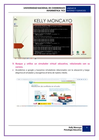UNIVERSIDAD NACIONAL DE CHIMBORAZO
INFORMÁTICA TICS
UNIDAD III
INTERNET Y SERVICIOS
Kelly Moncayo
Psicología Educativa
6
9. Busque y utilice un simulador virtual educativo, relacionado con su
carrera.
 Accedemos a google y buscamos simuladores relacionados con la educación y luego
elegimos el simulador y escogemos el tema de nuestro interés.
 