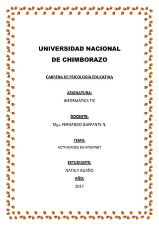 UNIVERSIDAD NACIONAL
DE CHIMBORAZO
CARRERA DE PSICOLOGÍA EDUCATIVA
ASIGNATURA:
INFORMÁTICA TIC
DOCENTE:
Mgs. FERNANDO GUFFANTE N.
TEMA:
ACTIVIDADES EN INTERNET
ESTUDIANTE:
NATALY GUAÑO
AÑO:
2017
 