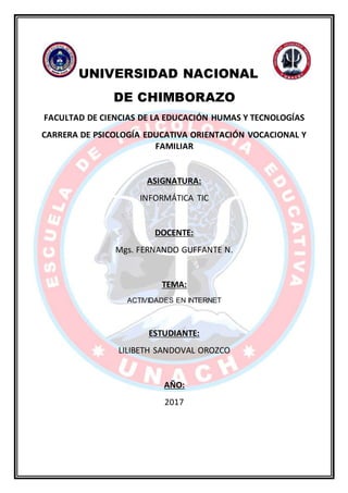 UNIVERSIDAD NACIONAL
DE CHIMBORAZO
FACULTAD DE CIENCIAS DE LA EDUCACIÓN HUMAS Y TECNOLOGÍAS
CARRERA DE PSICOLOGÍA EDUCATIVA ORIENTACIÓN VOCACIONAL Y
FAMILIAR
ASIGNATURA:
INFORMÁTICA TIC
DOCENTE:
Mgs. FERNANDO GUFFANTE N.
TEMA:
ACTIVIDADES EN INTERNET
ESTUDIANTE:
LILIBETH SANDOVAL OROZCO
AÑO:
2017
 