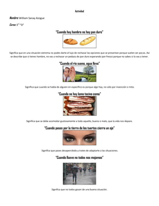 Actividad
Nombre: William Sanay Azogue
Curso: 3ro
“D”
“Cuando hay hambre no hay pan duro”
Significa que en una situación extrema no podes darte el lujo de rechazar las opciones que se presentan porque suelen ser pocas. Así
se describe que si tienes hambre, no vas a rechazar un pedazo de pan duro esperando pan fresco porque no sabes si lo vas a tener.
“Cuando el rio suena, agua lleva”
Significa que cuando se habla de alguien en específico es porque algo hay, no sólo por invención o mito.
“Cuando no hay lomo tocino como”
Significa que se debe acomodar gustosamente a todo aquello, bueno o malo, que la vida nos depare.
“Cuando pases por la tierra de los tuertos cierra un ojo”
Significa que pases desapercibido y trates de adaptarte a las situaciones.
“Cuando llueve no todos nos mojamos”
Significa que no todos gozan de una buena situación.