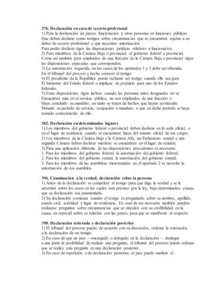376. Declaración en caso de secreto profesional
1) Para la declaración de jueces, funcionarios y otras personas en funciones públicas
Que deban declarar como testigos sobre circunstancias que se encuentran sujetas a su
deber de secreto profesional y que necesitan autorización
Para poder declarar rigen las disposiciones jurídicas relativas a funcionarios.
2) Para miembros de la Cámara Baja o provincial, el gobierno federal o provincial,
Como así también para empleados de una fracción de la Cámara Baja o provincial rigen
las disposiciones especiales que correspondan.
3) La autorización requerida en los casos de los apartados 1 y 2 debe ser obtenida
En el tribunal del proceso y hecha conocer al testigo.
4) El presidente de la República puede rechazar ser testigo cuando ello sea para
El bienestar del Estado federal o implique un perjuicio para uno de los Estados
federales.
5) Estas disposiciones rigen incluso cuando las personas antes designadas no se
Encuentran más en el servicio público, no son empleados de una fracción o
Haya concluido su mandato, en tanto se traten de hechos que hayan acontecido
Durante su período de servicio, ocupación o mandato, o que en dicho período se haya
tomado conocimiento de ello.
382. Declaración en determinados lugares
1) Los miembros del gobierno federal o provincial deben declarar en la sede oficial, o
en el lugar de residencia cuando se encuentren fuera del asiento oficial de sus cargos.
2) Los miembros de la Cámara Baja y la Cámara Alta, un Parlamento estatal o una
segunda Cámara deben declarar mientras se encuentran en el lugar de reunión.
3) Para una aplicación diferente de las disposiciones precedentes es necesario:
1. Para los miembros del gobierno federal, la autorización del gobierno federal;
2. Para los miembros del gobierno estatal, la autorización del gobierno estatal;
3. Para los miembros de las asambleas mencionadas en el apartado 2 se necesita la
autorización de esa asamblea.
396. Conminación a la verdad; declaración sobre la persona
1) Antes de la declaración se compelerá al testigo para que diga la verdad y se le
advertirá sobre los casos en los cuales está previsto por la ley, bajo determinadas causas,
que su declaración sea juramentada.
2) Su declaración comienza cuando el testigo es preguntado sobre su nombre, apellido,
estado civil, actividad y lugar de residencia. En caso de ser necesario también pueden
realizarse preguntas sobre circunstancias que se vinculan con su credibilidad en la
causa, en especial sobre su relación con las partes, para que se manifieste al respecto.
398. Declaración reiterada y declaración posterior
1) El tribunal del proceso puede, de acuerdo con su discreción, ordenar la reiteración
a la declaración de un testigo.
2) En caso de que un juez —encargado o delegado en la declaración— deniegue
a una parte la posibilidad de realizar una pregunta, el tribunal del proceso puede ordenar
que se realice esta pregunta en una declaración posterior.
3) En caso de repetición o de declaración posterior, el juez puede sustituir el
 