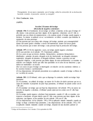 Otorgamiento de un nuevo juramento por el testigo sobre la corrección de su declaración
haciendo remisión al juramento anterior ya otorgado3
.
3. Otro Continente Asia.
JAPÓN.
Sección 2 Examen del testigo
(Derecho de negativa a declarar)
Artículo 196: Si el testimonio de un testigo se refiere a materias en las que el testigo él /
ella misma o una persona que tiene alguna de las siguientes relaciones con él / ella es
probable que sea objeto de enjuiciamiento o la condena penal, el testigo puede negarse a
declarar. Lo mismo se aplicará en su / su testimonio se refiere a asuntos que dañarían la
reputación de estas personas:
(I) Una persona que sea o haya sido cónyuge del testigo, pariente por consanguinidad
dentro del cuarto grado o familiar a través del matrimonio dentro del tercer grado
(Ii) Una persona que es tutor del testigo o una persona bajo la protección del testigo.
Artículo 197: (1) En los siguientes casos, un testigo puede negarse a declarar:
(I) El caso previsto en el artículo 191. Funcionario público.
(Ii) Los casos en que un doctor, dentista, farmacéutico, productos farmacéuticos
distribuidor, asistente de parto, abogado en la ley (incluyendo un abogado extranjero
registrado), abogado de patentes, el abogado defensor, notario o persona con una
ocupación religiosa, o una persona que había alguna de estos profesionales se examina en
relación con cualquier hecho que ellos han aprendido en el curso de sus funciones y que
deben ser mantenidos en secreto
(Iii) Los casos en que el testigo es interrogado en relación con las cuestiones relativas a
los secretos técnicos o profesionales
(2) Las disposiciones del párrafo precedente no se aplicarán cuando el testigo se libera de
su / su deber de secreto.
Artículo 201: (1) El tribunal, salvo que se disponga lo contrario, tendrá un testigo bajo
juramento.
(2) Al examinar, en calidad de testigo, un menor de 16 años de edad o persona que no es
capaz de entender el propósito de jurar bajo juramento, el tribunal no puede contar con él
/ ella juro.
(3) Al examinar un testigo que cae bajo las disposiciones del artículo 196 y no ejerce un
derecho de negativa a declarar, el tribunal puede optar por no contar con él / ella bajo
juramento.
(4) Un testigo puede negarse a declarar bajo juramento cuando él / ella se examina con
respecto a cuestiones de gran interés para él / ella o una persona que tiene alguna de las
relaciones que figuran en las partidas de este artículo 196 con él / ella.
(5) Las disposiciones de los artículos 198 y 199 se aplicarán mutatis mutandis cuando un
testigo se niega a declarar bajo juramento, y las disposiciones de los artículos 192 y 193
se aplicarán mutatis mutandis cuando un testigo, después de una decisión judicial al
3 Código de Procedimiento Civil Alemán 12 de septiembre de 1950.
 