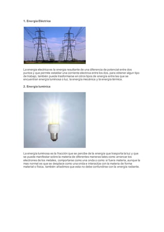 1. Energía Eléctrica
La energia electrica es la energia resultante de una diferencia de potencial entre dos
puntos y que permite establar una corriente electrica entre los dos, para obtener algun tipo
de trabajo, también puede trasformarse en otros tipos de energía entre las que se
encuentran energía luminosa o luz, la energía mecánica y la energía térmica.
2. Energía lumínica
La energía luminosa es la fracción que se percibe de la energía que trasporta la luz y que
se puede manifestar sobre la materia de diferentes maneras tales como arrancar los
electrones de los metales, comportarse como una onda o como si fuera materia, aunque la
mas normal es que se desplace como una onda e interactúe con la materia de forma
material o física, también añadimos que esta no debe confundirse con la energía radiante.
 