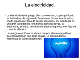 La electricidad.
● La electricidad (del griego ήλεκτρον elektron, cuyo significado
es ámbar) es el conjunto de fenómenos físicos relacionados
con la presencia y flujo de cargas eléctricas. Se manifiesta en
una gran variedad de fenómenos como los rayos, la
electricidad estática, la inducción electromagnética o el flujo de
corriente eléctrica.
● Las cargas eléctricas producen campos electromagnéticos
que interaccionan con otras cargas. La electricidad se
manifiesta en varios fenómenos:
 