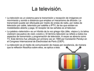 La televisión.
● La televisión es un sistema para la transmisión y recepción de imágenes en
movimiento y sonido a distancia que emplea un mecanismo de difusión. La
transmisión puede ser efectuada por medio de ondas de radio, por redes de
televisión por cable, televisión por satélite o IPTV, de los que existen en
modalidades abierta y paga. El receptor de las señales es el televisor.
● La palabra «televisión» es un híbrido de la voz griega τ λε (tēle, «lejos») y la latinaῆ
visiōnem (acusativo de visiō «visión»). El término televisión se refiere a todos los
aspectos de transmisión y programación de televisión. A veces se abrevia como
TV. Este término fue utilizado por primera vez en 1900 por Constantin Perskyi en
el Congreso Internacional de Electricidad de París (CIEP).
● La televisión es el medio de comunicación de masas por excelencia, de manera
que la reflexión filosófica sobre ellos, se aplica a ésta.
 