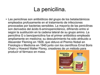 La penicilina.
● Las penicilinas son antibióticos del grupo de los betalactámicos
empleados profusamente en el tratamiento de infecciones
provocadas por bacterias sensibles. La mayoría de las penicilinas
son derivados del ácido 6-aminopenicilánico, difiriendo entre sí
según la sustitución en la cadena lateral de su grupo amino. La
penicilina G o bencipenicilina fue el primer antibiótico empleado
ampliamente en medicina; su descubrimiento ha sido atribuido a
Alexander Fleming en 1928, que obtuvo el Premio Nobel en
Fisiología o Medicina en 1945 junto con los científicos Ernst Boris
Chain y Howard Walter Florey, creadores de un método para
producir el fármaco en masa.
 