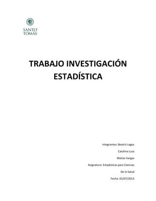 TRABAJO INVESTIGACIÓN
ESTADÍSTICA
Integrantes: Beatriz Lagos
Catalina Luza
Matías Vargas
Asignatura: Estadísticas para Ciencias
De la Salud
Fecha: 01/07/2013
 
