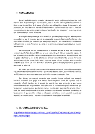 5. CONCLUSIONES


        Como conclusión de esta pequeña investigación hemos podidos comprobar que en la
mayoría de la muestra recogida (17 encuestas), sólo 11 de ellos están leyendo actualmente un
libro en su tiempo libre. 4 de estos niños leen por obligación o tarea de sus padres y/o
profesores, los otros 11 dicen leer de forma voluntaria. Este resultado nos llama la atención,
pues pensábamos que un mayor porcentaje de los niños lee por obligación y no es muy común
que los niños tengan hábito de lectura.

         El otro pequeño porcentaje, de la muestra, si que leen porqué les gusta. Hemos podido
comprobar, no por la encuesta que no lo preguntaba, sino por el contexto familiar de estos
niños/as encuestados que los niños que leen porque les gusta, sus padre/madre también leen
habitualmente en casa. Pensamos que esto es un aliciente para que hayan adquirido el gusto
por la lectura.

        Otro dato que nos ha llamado mucho la atención es que el 65% de los niños/as
considera que lo hace bien, el 29% que lo hace excelente y el 6% que les cuesta, a pesar de
que la gran mayoría también piensa que debe dedicar más tiempo a leer. Estas preguntas son
un poco subjetivas y, por tanto, difíciles de analizar estadísticamente, ya que hay cierta
tendencia a contestar lo que el otro quiere escuchar, sobre todo en los niños. Muchos pueden
contestar que tienen un nivel de lectura excelente, pero si lo comprobáramos quizá este
porcentaje se reduciría

        Otro dato que también queremos resaltar es que muchos de estos niños encuestados
sí que han leído información en Internet y que muchos de ellos y ellas, especialmente las niñas,
también leen muy a menudo revistas de contenidos motivacionales para ellas.

         Por último, nos gustaría comentar que también hemos realizado una pequeña
encuesta oralmente y en grupo a 15 niños y niñas del primer curso, del segundo ciclo de
educación infantil, también en la ciudad de Madrid. Con esta encuesta lo que hemos
comprobado es que la mayoría de los niños y niñas no se sientan con su padre o su madre que
les cuenten un cuento, sino que tienen muchos cuentos para que sean los propios niños y
niñas, de forma independiente los que los observen. Este aspecto, pensamos, que es uno de
los causantes de que los niños y niñas, en educación primaria, no hayan adquirido el gusto por
la lectura de cuentos, libros… y que no solamente lean información de internet.




    6. REFERENCIAS BIBLIOGRÁFICAS

http://www.librodenuestraescuela.com/Data/Pdf/Revista%20LNE%20esp
%5B1%5D.qxd.pdf
 