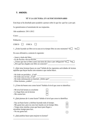 7. ANEXOS:

                 TÚ Y LA LECTURA. UN AUTOCUESTIONARIO

Esta hoja se ha diseñado para ayudarle a pensar sobre lo que lee: qué lee y por qué.

Le garantizamos el anonimato de sus respuestas.

Año académico: 2011-2012

Curso: ______________________________________

Población: ______________________________________

CHICO            CHICA

1. ¿Estás leyendo un libro en tu casa en tu tiempo libre en este momento? Si       No

En caso afirmativo, contesta lo siguiente:

- Autor y título del libro______________________________________
- Es de ficción o de no-ficción______________________________________
- ¿Tienes que leer el libro como una tarea de clase o por obligación? Si No
- ¿Por qué has elegido este libro en concreto? _____________________________

2. ¿Qué otras lecturas haces en casa? Señala de las siguientes actividades de lectura
aquellas que hayas hecho esta semana o que suelas hacer.

- He leído un periódico. ¿Cuál? ______________________________________
- He leído una revista. ¿Cuál? ______________________________________
- He leído información en Internet. ¿Sobre qué? ___________________________
- Otras lecturas, ¿cuáles? ______________________________________

3. ¿Cómo de bueno eres como lector? Señala el nivel que crees te identifica:

- Mi nivel de lectura es excelente
- Lo hago bien con la lectura
- Me cuesta leer.

4. ¿Qué piensas de ti como lector? Señala el nivel que crees te identifica:

- Soy un buen lector y disfruto leyendo todo el tiempo.
- Me gusta leer, pero no creo leer mucho en mi tiempo libre.
- Tengo otras muchas cosas que hacer para llegar a
encontrar tiempo para leer.
- No me gusta leer.

5. ¿Qué podrías hacer para mejorar tu lectura?
______________________________________
 