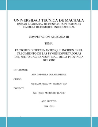 I
UNIVERSIDAD TECNICA DE MACHALA
UNIDAD ACADEMICA DE CIENCIAS EMPRESARIALES
CARRERA DE COMERCIO INTERNACIONAL
COMPUTACION APLICADA III
TEMA:
FACTORES DETERMINANTES QUE INCIDEN EN EL
CRECIMIENTO DE LAS PYMES EXPORTADORAS
DEL SECTOR AGROINDUSTRIAL DE LA PROVINCIA
DEL ORO
ESTUDIANTE:
ANA GABRIELA DURAN JIMENEZ
CURSO:
OCTAVO NIVEL “A” VESPERTINO
DOCENTE:
ING. HUGO MOROCHO BLACIO
AÑO LECTIVO
2014 - 2015
 