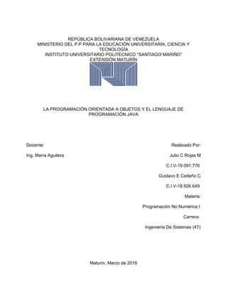 REPÚBLICA BOLIVARIANA DE VENEZUELA
MINISTERIO DEL P.P PARA LA EDUCACIÓN UNIVERSITARIA, CIENCIA Y
TECNOLOGÍA
INSTITUTO UNIVERSITARIO POLITÉCNICO “SANTIAGO MARIÑO”
EXTENSIÓN MATURÍN
LA PROGRAMACIÓN ORIENTADA A OBJETOS Y EL LENGUAJE DE
PROGRAMACIÓN JAVA
Docente: Realizado Por:
Ing. María Aguilera Julio C Rojas M
C.I.V-19.091.776
Gustavo E Cedeño C
C.I.V-18.926.649
Materia:
Programación No Numérica I
Carrera:
Ingeniería De Sistemas (47)
Maturín, Marzo de 2016
 