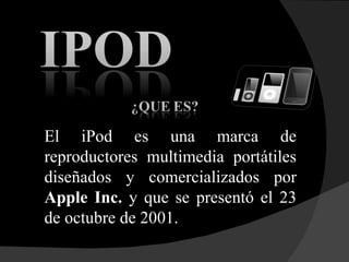 El iPod es una marca de reproductores multimedia portátiles diseñados y comercializados por  Apple Inc.  y que se presentó el 23 de octubre de 2001.  