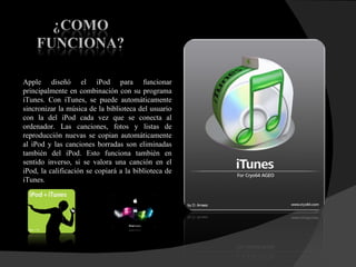 Apple diseñó el iPod para funcionar principalmente en combinación con su programa iTunes. Con iTunes, se puede automáticamente sincronizar la música de la biblioteca del usuario con la del iPod cada vez que se conecta al ordenador. Las canciones, fotos y listas de reproducción nuevas se copian automáticamente al iPod y las canciones borradas son eliminadas también del iPod. Esto funciona también en sentido inverso, si se valora una canción en el iPod, la calificación se copiará a la biblioteca de iTunes. 