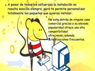 A pesar de todos los esfuerzos la instalación no resulta sencilla siempre, pero te permite personalizar totalmente los paquetes que quieras instalar.  No esta detrás de ninguna casa comercial gracias a su elevada  popularidad ofrece una alta  compatibilidad  ofreciendo, además, actualizaciones frecuentes. 