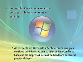 La instalación es mínimamente configurable aunque es muy sencilla .  Al ser parte de Microsoft intenta ofrecer una gran cantidad de drivers ya que su gran poder económico hace que las empresas mismas de hardware creen sus propios drivers.    