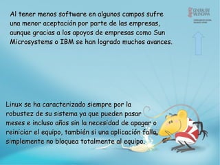 Al tener menos software en algunos campos sufre una menor aceptación por parte de las empresas, aunque gracias a los apoyos de empresas como Sun Microsystems o IBM se han logrado muchos avances.  Linux  se  ha caracterizado siempre por la robustez de su sistema ya que pueden pasar meses e incluso años sin la necesidad de apagar o reiniciar el equipo, también si una aplicación falla simplemente no bloquea totalmente al equipo.  