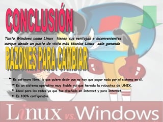 Tanto Windows como  Li nux    tienen sus ventajas e inconvenientes aunque desde un punto de vista más técnico Linux    sale ganando .   Es software libre, lo que quiere decir que no hay que pagar nada por el sistema en sí.  Es un sistema operativo muy fiable ya que hereda la robustez de UNIX.  Ideal para las redes ya que fue diseñado en Internet y para Internet.  Es 100% configurable. CONCLUSIÓN   RAZONES PARA CAMBIAR 