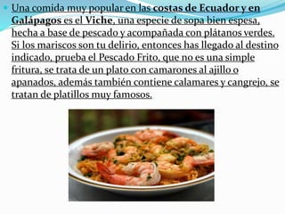  Una comida muy popular en las costas de Ecuador y en
Galápagos es el Viche, una especie de sopa bien espesa,
hecha a base de pescado y acompañada con plátanos verdes.
Si los mariscos son tu delirio, entonces has llegado al destino
indicado, prueba el Pescado Frito, que no es una simple
fritura, se trata de un plato con camarones al ajillo o
apanados, además también contiene calamares y cangrejo, se
tratan de platillos muy famosos.
 
