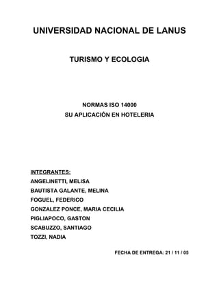 UNIVERSIDAD NACIONAL DE LANUS
TURISMO Y ECOLOGIA
NORMAS ISO 14000
SU APLICACIÓN EN HOTELERIA
INTEGRANTES:
ANGELINETTI, MELISA
BAUTISTA GALANTE, MELINA
FOGUEL, FEDERICO
GONZALEZ PONCE, MARIA CECILIA
PIGLIAPOCO, GASTON
SCABUZZO, SANTIAGO
TOZZI, NADIA
FECHA DE ENTREGA: 21 / 11 / 05
 