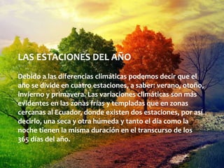 LAS ESTACIONES DEL AÑO
Debido a las diferencias climáticas podemos decir que el
año se divide en cuatro estaciones, a saber: verano, otoño,
invierno y primavera. Las variaciones climáticas son más
evidentes en las zonas frías y templadas que en zonas
cercanas al Ecuador, donde existen dos estaciones, por así
decirlo, una seca y otra húmeda y tanto el día como la
noche tienen la misma duración en el transcurso de los
365 días del año.
 