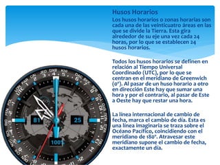 Husos Horarios
Los husos horarios o zonas horarias son
cada una de las veinticuatro áreas en las
que se divide la Tierra. Esta gira
alrededor de su eje una vez cada 24
horas, por lo que se establecen 24
husos horarios.
Todos los husos horarios se definen en
relación al Tiempo Universal
Coordinado (UTC), por lo que se
centran en el meridiano de Greenwich
(0º). Al pasar de un huso horario a otro
en dirección Este hay que sumar una
hora y por el contrario, al pasar de Este
a Oeste hay que restar una hora.
La línea internacional de cambio de
fecha, marca el cambio de día. Esta es
una línea imaginaria se traza sobre el
Océano Pacífico, coincidiendo con el
meridiano de 180º. Atravesar este
meridiano supone el cambio de fecha,
exactamente un día.
 