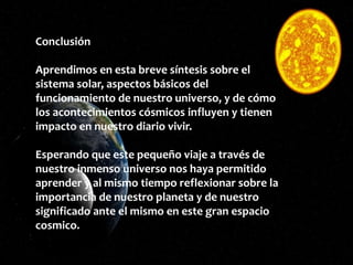 Conclusión
Aprendimos en esta breve síntesis sobre el
sistema solar, aspectos básicos del
funcionamiento de nuestro universo, y de cómo
los acontecimientos cósmicos influyen y tienen
impacto en nuestro diario vivir.
Esperando que este pequeño viaje a través de
nuestro inmenso universo nos haya permitido
aprender y al mismo tiempo reflexionar sobre la
importancia de nuestro planeta y de nuestro
significado ante el mismo en este gran espacio
cosmico.
 