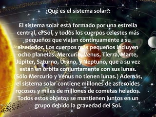 ¿Qué es el sistema solar?:
El sistema solar está formado por una estrella
central, el Sol, y todos los cuerpos celestes más
pequeños que viajan continuamente a su
alrededor. Los cuerpos más pequeños incluyen
ocho planetas: Mercurio, Venus, Tierra, Marte,
Júpiter, Saturno, Urano, y Neptuno, que a su vez
están en órbita conjuntamente con sus lunas.
(Sólo Mercurio y Venus no tienen lunas.) Además,
el sistema solar contiene millones de asteroides
rocosos y miles de millones de cometas helados.
Todos estos objetos se mantienen juntos en un
grupo debido la gravedad del Sol.
 