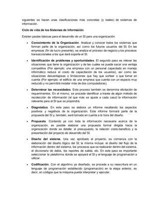 siguientes se hacen unas clasificaciones más concretas (y reales) de sistemas de 
información. 
Ciclo de vida de los Sistemas de Información 
Existen pautas básicas para el desarrollo de un SI para una organización: 
 Conocimiento de la Organización. Analizar y conocer todos los sistemas que 
forman parte de la organización, así como los futuros usuarios del SI. En las 
empresas (fin de lucro presente), se analiza el proceso de negocio y los procesos 
transaccionales a los que dará soporte el SI. 
 Identificación de problemas y oportunidades. El segundo paso es relevar las 
situaciones que tiene la organización y de las cuales se puede sacar una ventaja 
competitiva (Por ejemplo: una empresa con un personal capacitado en manejo 
informático reduce el costo de capacitación de los usuarios), así como las 
situaciones desventajosas o limitaciones que hay que sortear o que tomar en 
cuenta (Por ejemplo: el edificio de una empresa que cuenta con un espacio muy 
reducido y no permitirá instalar más de dos computadoras). 
 Determinar las necesidades. Este proceso también se denomina elicitación de 
requerimientos. En el mismo, se procede identificar a través de algún método de 
recolección de información (el que más se ajuste a cada caso) la información 
relevante para el SI que se propondrá. 
 Diagnóstico. En este paso se elabora un informe resaltando los aspectos 
positivos y negativos de la organización. Este informe formará parte de la 
propuesta del SI y, también, será tomado en cuenta a la hora del diseño. 
 Propuesta. Contando ya con toda la información necesaria acerca de la 
organización, es posible elaborar una propuesta formal dirigida hacia la 
organización donde se detalle: el presupuesto, la relación costo-beneficio y la 
presentación del proyecto de desarrollo del SI. 
 Diseño del sistema. Una vez aprobado el proyecto, se comienza con la 
elaboración del diseño lógico del SI; la misma incluye: el diseño del flujo de la 
información dentro del sistema, los procesos que se realizarán dentro del sistema, 
el diccionario de datos, los reportes de salida, etc. En este paso es importante 
seleccionar la plataforma donde se apoyará el SI y el lenguaje de programación a 
utilizar. 
 Codificación. Con el algoritmo ya diseñado, se procede a su reescritura en un 
lenguaje de programación establecido (programación) en la etapa anterior, es 
decir, en códigos que la máquina pueda interpretar y ejecutar. 
 