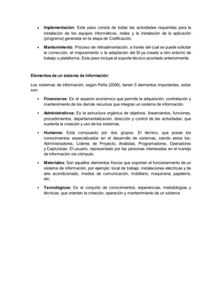  Implementación. Este paso consta de todas las actividades requeridas para la 
instalación de los equipos informáticos, redes y la instalación de la aplicación 
(programa) generada en la etapa de Codificación. 
 Mantenimiento. Proceso de retroalimentación, a través del cual se puede solicitar 
la corrección, el mejoramiento o la adaptación del SI ya creado a otro entorno de 
trabajo o plataforma. Este paso incluye el soporte técnico acordado anteriormente. 
Elementos de un sistema de información: 
Los sistemas de información, según Peña (2006), tienen 5 elementos importantes, estos 
son: 
 Financieros: Es el aspecto económico que permite la adquisición, contratación y 
mantenimiento de los demás recursos que integran un sistema de información. 
 Administrativos: Es la estructura orgánica de objetivos, lineamientos, funciones, 
procedimientos, departamentalización, dirección y control de las actividades; que 
sustenta la creación y uso de los sistemas. 
 Humanos: Está compuesto por dos grupos: El técnico, que posee los 
conocimientos especializados en el desarrollo de sistemas, siendo estos los: 
Administradores, Líderes de Proyecto, Analistas, Programadores, Operadores 
y Capturistas. El usuario, representado por las personas interesadas en el manejo 
de información vía cómputo. 
 Materiales: Son aquellos elementos físicos que soportan el funcionamiento de un 
sistema de información, por ejemplo: local de trabajo, instalaciones eléctricas y de 
aire acondicionado, medios de comunicación, mobiliario, maquinaria, papelería, 
etc. 
 Tecnológicos: Es el conjunto de conocimientos, experiencias, metodologías y 
técnicas; que orientan la creación, operación y mantenimiento de un sistema 
 