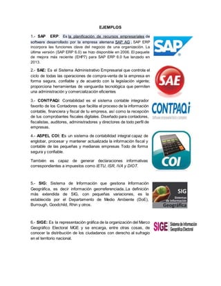 EJEMPLOS 
1.- SAP ERP: Es la planificación de recursos empresariales de 
software desarrollado por la empresa alemana SAP AG . SAP ERP 
incorpora las funciones clave del negocio de una organización. La 
última versión (SAP ERP 6.0) se hizo disponible en 2006. El paquete 
de mejora más reciente (EHP7) para SAP ERP 6.0 fue lanzado en 
2013. 
2.- SAE: Es el Sistema Administrativo Empresarial que controla el 
ciclo de todas las operaciones de compra-venta de la empresa en 
forma segura, confiable y de acuerdo con la legislación vigente; 
proporciona herramientas de vanguardia tecnológica que permiten 
una administración y comercialización eficientes 
3.- CONTPAQi: Contabilidad es el sistema contable integrador 
favorito de los Contadores que facilita el proceso de la información 
contable, financiera y fiscal de tu empresa, así como la recepción 
de tus comprobantes fiscales digitales. Diseñado para contadores, 
fiscalistas, auditores, administradores y directores de todo perfil de 
empresas. 
4.- ASPEL COI: Es un sistema de contabilidad integral capaz de 
englobar, procesar y mantener actualizada la información fiscal y 
contable de las pequeñas y medianas empresas Todo de forma 
segura y confiable. 
También es capaz de generar declaraciones informativas 
correspondientes a impuestos como IETU, ISR, IVA y DIOT. 
5.- SIG: Sistema de Información que gestiona Información 
Geográfica, es decir información georreferenciada..La definición 
más extendida de SIG, con pequeñas variaciones, es la 
establecida por el Departamento de Medio Ambiente (DoE), 
Burrough, Goodchild, Rhin y otros. 
6.- SIGE: Es la representación gráfica de la organización del Marco 
Geográfico Electoral MGE y se encarga, entre otras cosas, de 
conocer la distribución de los ciudadanos con derecho al sufragio 
en el territorio nacional. 
 