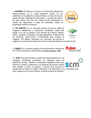 7.- INFOMEX: El Sistema de Acceso a la Información Mexiquense 
(Infomex-Saimex) es un medio electrónico acorde con los 
parámetros de la plataforma nacional Infomex, a través del cual es 
posible formular solicitudes de información y recursos de revisión. 
De esta manera, tras abrir una cuenta en esta herramienta, es 
posible dar seguimiento a todas las solicitudes, desde su 
presentación hasta su resolución. 
8.- ER MAPPER: Es un avanzado sistema de proceso digital de 
imágenes, teledetección y composición cartográfica, creado para 
ayudar a los que se dedican a las ciencias de la tierra a integrar, 
realzar, visualizar e interpretar sus datos geográficos. A diferencia de 
los productos "disco-a-disco" convencionales para proceso de 
imágenes, ER Mapper representa una innovación que permite la 
integración y proceso de los datos de una forma realmente interactiva y en tiempo real. 
9.- SABRE: Es un sistema operativo de procesamiento en tiempo real 
(RT TPOS) centralizado, desarrollado por American Airlines e IBM. 
10.- SCM: Sirve para manejar la cadena de aprovisionamiento en una 
compañía, permitiendo automatizar los diferentes pasos de 
producción de esta. Clientes y proveedores trabajando juntos para 
optimizar el diseño, la planeación y la utilización de recursos usados 
para entregar o crear un producto o servicio final. Involucra la 
coordinación de flujos de material, financieros y de información. Es un imperativo para 
hacer negocios en el mundo moderno: no basta la eficiencia individual 
 